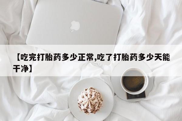 打胎药微信【吃完打胎药多少正常,吃了打胎药多少天能干净】