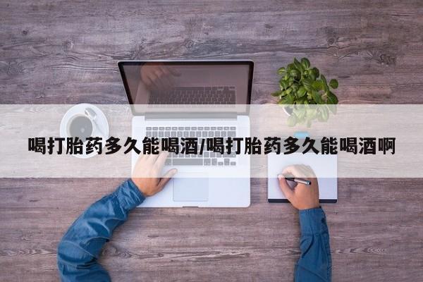 打胎药微信喝打胎药多久能喝酒/喝打胎药多久能喝酒啊