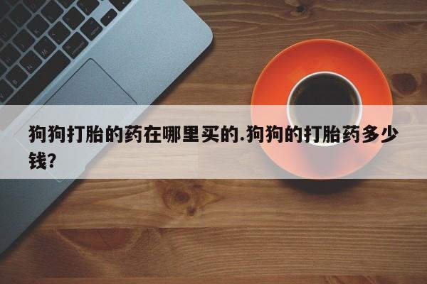 打胎药微信狗狗打胎的药在哪里买的.狗狗的打胎药多少钱？