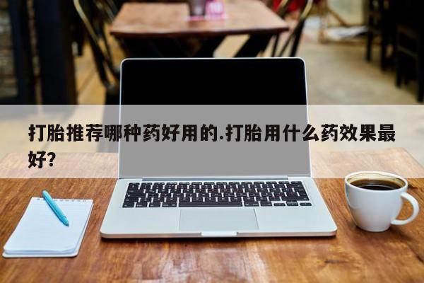 打胎药微信打胎推荐哪种药好用的.打胎用什么药效果最好？