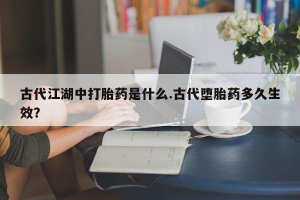 打胎药微信古代江湖中打胎药是什么.古代堕胎药多久生效？