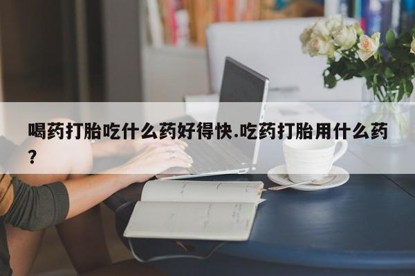 打胎药微信喝药打胎吃什么药好得快.吃药打胎用什么药？