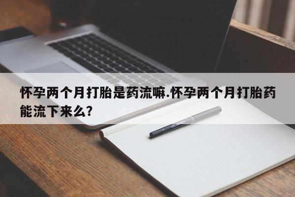 打胎药微信怀孕两个月打胎是药流嘛.怀孕两个月打胎药能流下来么？
