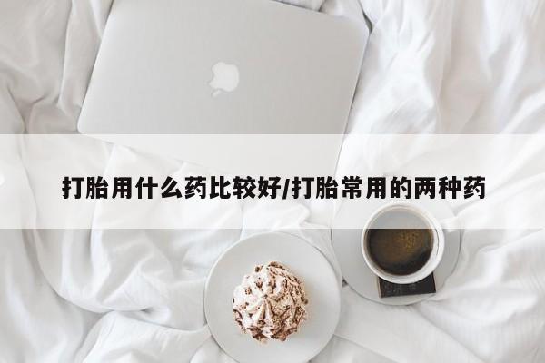 打胎药微信打胎用什么药比较好/打胎常用的两种药