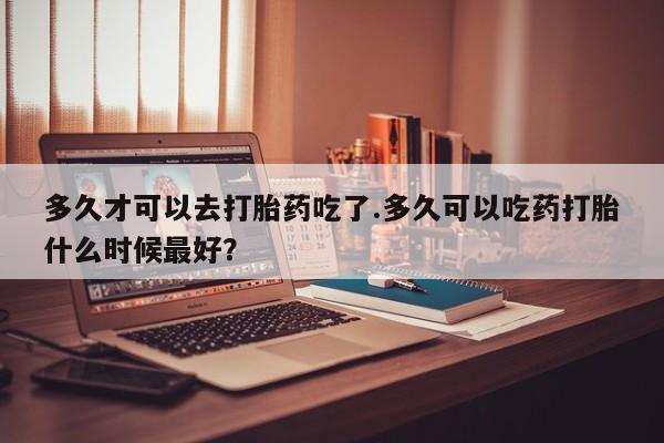 打胎药微信多久才可以去打胎药吃了.多久可以吃药打胎什么时候最好？