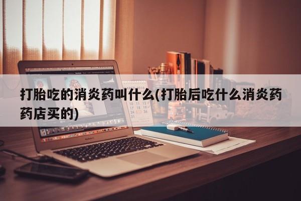 打胎药微信打胎吃的消炎药叫什么(打胎后吃什么消炎药药店买的)