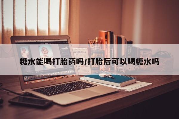 打胎药微信糖水能喝打胎药吗/打胎后可以喝糖水吗