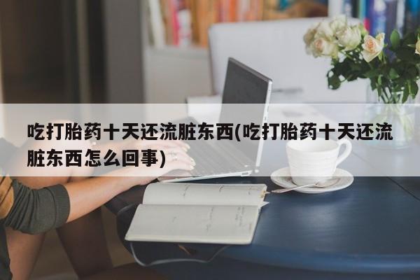 打胎药微信吃打胎药十天还流脏东西(吃打胎药十天还流脏东西怎么回事)