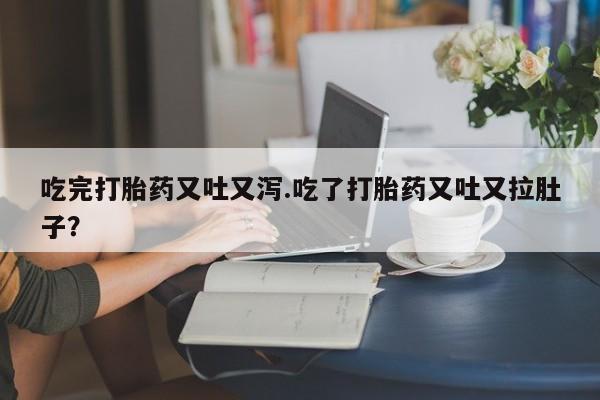 打胎药微信吃完打胎药又吐又泻.吃了打胎药又吐又拉肚子?