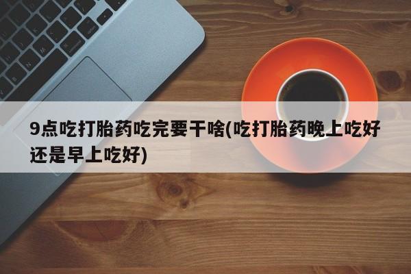 打胎药微信9点吃打胎药吃完要干啥(吃打胎药晚上吃好还是早上吃好)