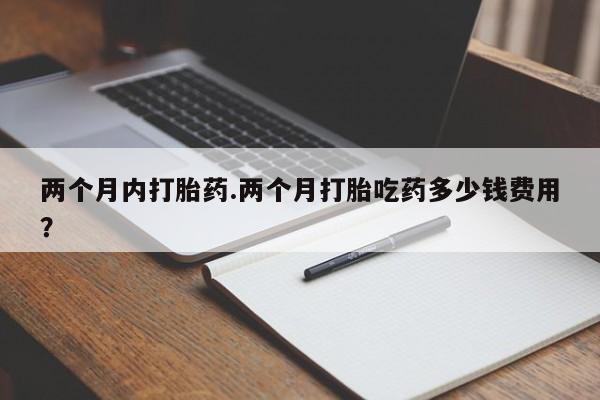 打胎药微信两个月内打胎药.两个月打胎吃药多少钱费用？