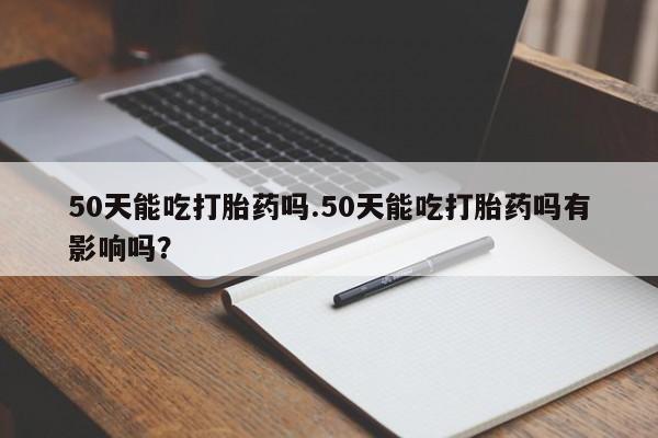 打胎药微信50天能吃打胎药吗.50天能吃打胎药吗有影响吗?