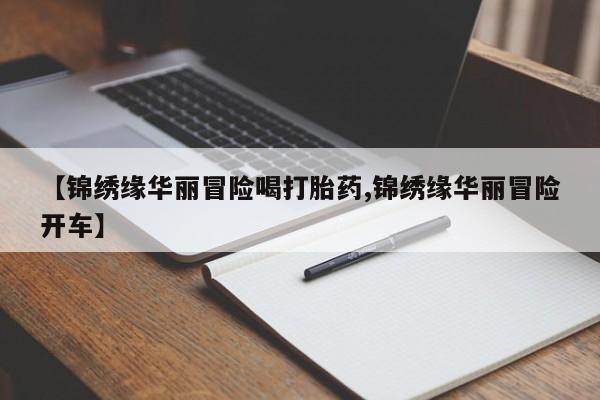 打胎药微信【锦绣缘华丽冒险喝打胎药,锦绣缘华丽冒险开车】