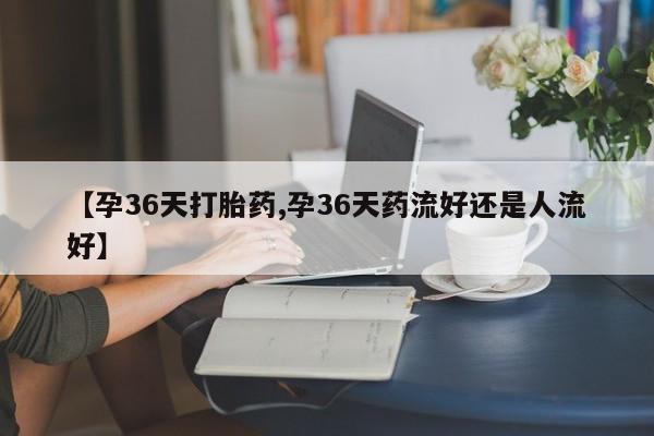 打胎药微信【孕36天打胎药,孕36天药流好还是人流好】