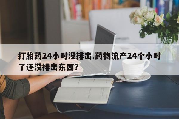 打胎药微信打胎药24小时没排出.药物流产24个小时了还没排出东西?