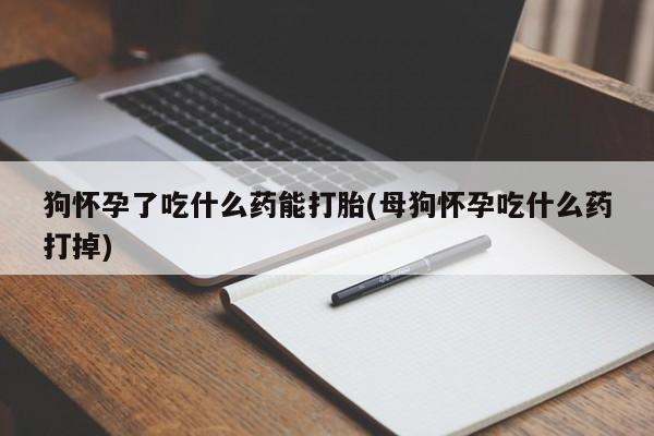 打胎药微信狗怀孕了吃什么药能打胎(母狗怀孕吃什么药打掉)