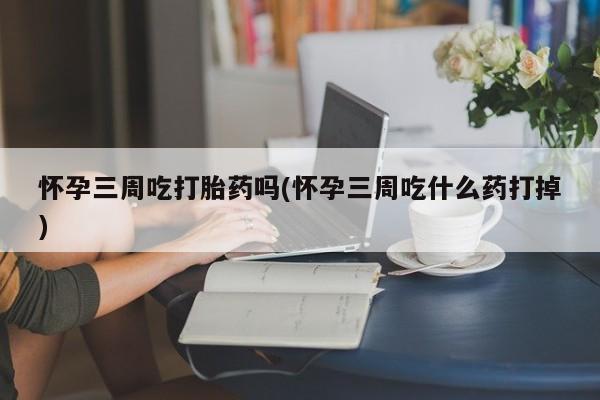 打胎药微信怀孕三周吃打胎药吗(怀孕三周吃什么药打掉)