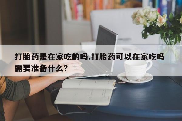 打胎药微信打胎药是在家吃的吗.打胎药可以在家吃吗 需要准备什么？