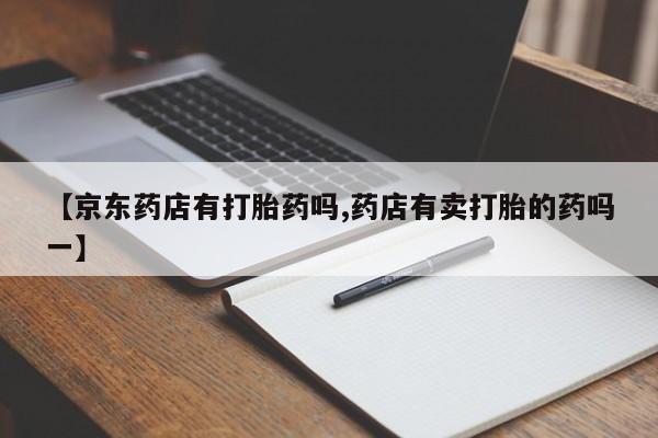 打胎药微信【京东药店有打胎药吗,药店有卖打胎的药吗一】