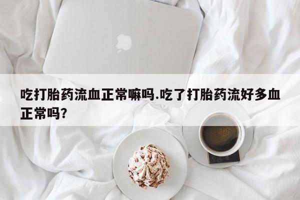 打胎药微信吃打胎药流血正常嘛吗.吃了打胎药流好多血正常吗?