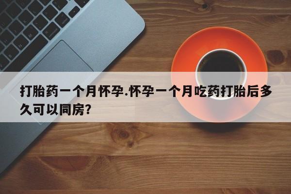 打胎药微信打胎药一个月怀孕.怀孕一个月吃药打胎后多久可以同房？