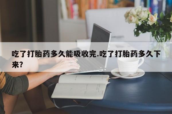 打胎药微信吃了打胎药多久能吸收完.吃了打胎药多久下来?