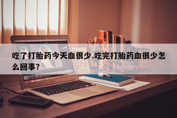 打胎药微信吃了打胎药今天血很少.吃完打胎药血很少怎么回事？