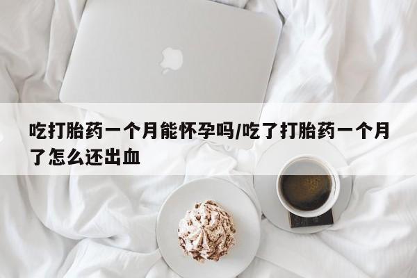 打胎药微信吃打胎药一个月能怀孕吗/吃了打胎药一个月了怎么还出血